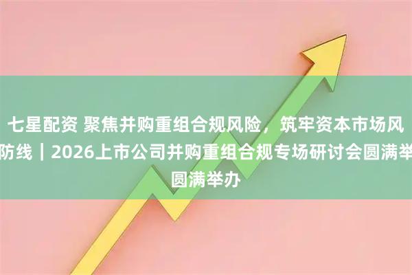 七星配资 聚焦并购重组合规风险，筑牢资本市场风控防线｜2026上市公司并购重组合规专场研讨会圆满举办